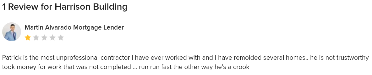 A review from houzz.com for Harrison Building that says: Patrick is the most unprofessional contractor I have ever worked with and I have remolded several homes.. he is not trustworthy took money for work that was not completed … run run fast the other way he’s a crook